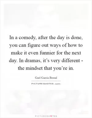 In a comedy, after the day is done, you can figure out ways of how to make it even funnier for the next day. In dramas, it’s very different - the mindset that you’re in Picture Quote #1