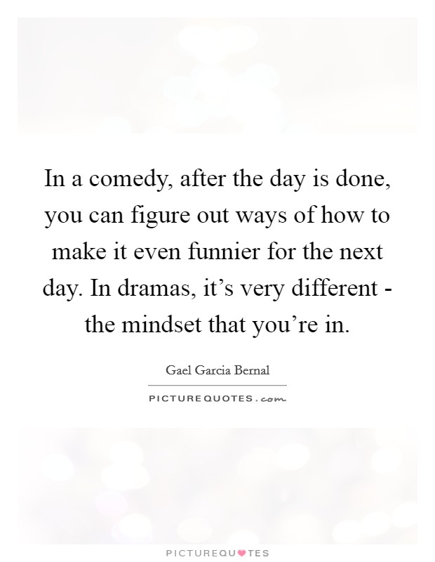 In a comedy, after the day is done, you can figure out ways of how to make it even funnier for the next day. In dramas, it's very different - the mindset that you're in. Picture Quote #1