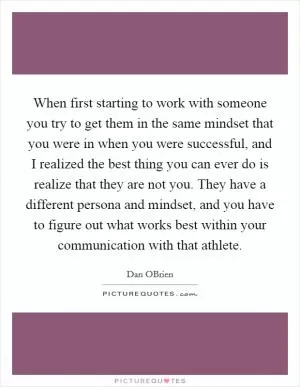 When first starting to work with someone you try to get them in the same mindset that you were in when you were successful, and I realized the best thing you can ever do is realize that they are not you. They have a different persona and mindset, and you have to figure out what works best within your communication with that athlete Picture Quote #1