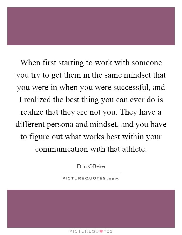 When first starting to work with someone you try to get them in the same mindset that you were in when you were successful, and I realized the best thing you can ever do is realize that they are not you. They have a different persona and mindset, and you have to figure out what works best within your communication with that athlete. Picture Quote #1