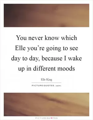 You never know which Elle you’re going to see day to day, because I wake up in different moods Picture Quote #1