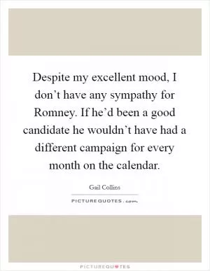 Despite my excellent mood, I don’t have any sympathy for Romney. If he’d been a good candidate he wouldn’t have had a different campaign for every month on the calendar Picture Quote #1