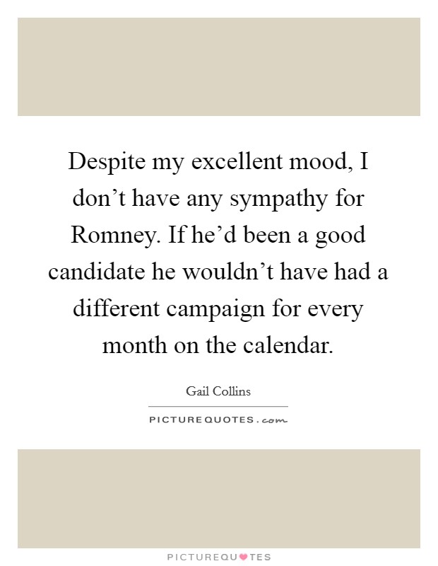 Despite my excellent mood, I don't have any sympathy for Romney. If he'd been a good candidate he wouldn't have had a different campaign for every month on the calendar. Picture Quote #1