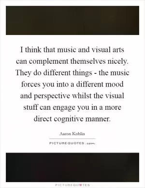 I think that music and visual arts can complement themselves nicely. They do different things - the music forces you into a different mood and perspective whilst the visual stuff can engage you in a more direct cognitive manner Picture Quote #1