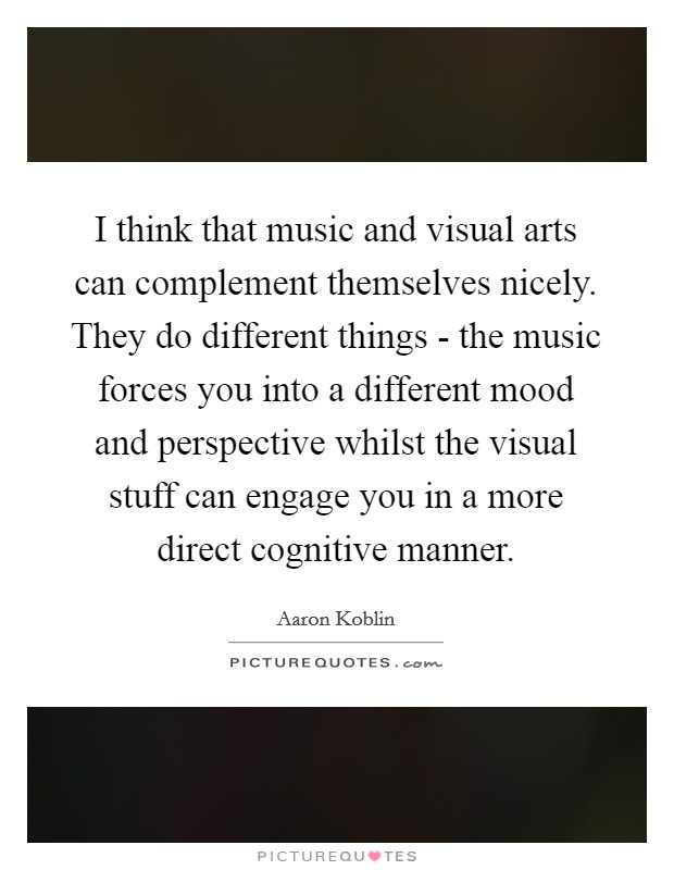 I think that music and visual arts can complement themselves nicely. They do different things - the music forces you into a different mood and perspective whilst the visual stuff can engage you in a more direct cognitive manner. Picture Quote #1