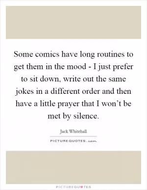 Some comics have long routines to get them in the mood - I just prefer to sit down, write out the same jokes in a different order and then have a little prayer that I won’t be met by silence Picture Quote #1