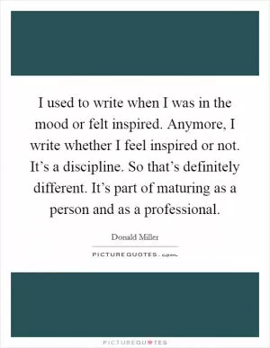I used to write when I was in the mood or felt inspired. Anymore, I write whether I feel inspired or not. It’s a discipline. So that’s definitely different. It’s part of maturing as a person and as a professional Picture Quote #1