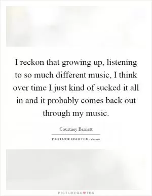 I reckon that growing up, listening to so much different music, I think over time I just kind of sucked it all in and it probably comes back out through my music Picture Quote #1