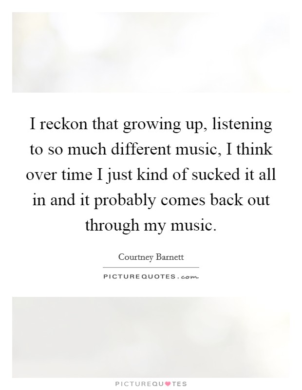 I reckon that growing up, listening to so much different music, I think over time I just kind of sucked it all in and it probably comes back out through my music. Picture Quote #1