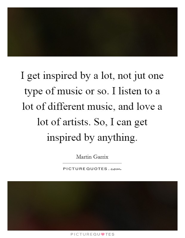 I get inspired by a lot, not jut one type of music or so. I listen to a lot of different music, and love a lot of artists. So, I can get inspired by anything. Picture Quote #1