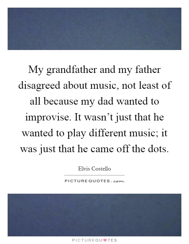 My grandfather and my father disagreed about music, not least of all because my dad wanted to improvise. It wasn't just that he wanted to play different music; it was just that he came off the dots. Picture Quote #1