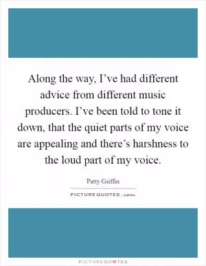 Along the way, I’ve had different advice from different music producers. I’ve been told to tone it down, that the quiet parts of my voice are appealing and there’s harshness to the loud part of my voice Picture Quote #1