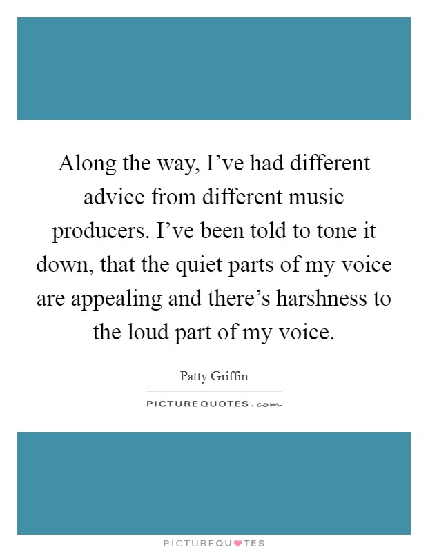 Along the way, I've had different advice from different music producers. I've been told to tone it down, that the quiet parts of my voice are appealing and there's harshness to the loud part of my voice. Picture Quote #1