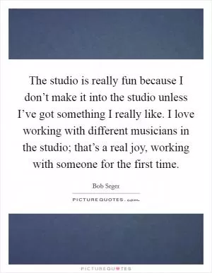 The studio is really fun because I don’t make it into the studio unless I’ve got something I really like. I love working with different musicians in the studio; that’s a real joy, working with someone for the first time Picture Quote #1
