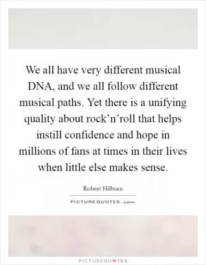 We all have very different musical DNA, and we all follow different musical paths. Yet there is a unifying quality about rock’n’roll that helps instill confidence and hope in millions of fans at times in their lives when little else makes sense Picture Quote #1