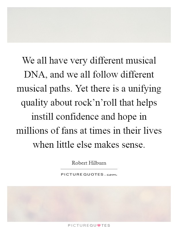 We all have very different musical DNA, and we all follow different musical paths. Yet there is a unifying quality about rock'n'roll that helps instill confidence and hope in millions of fans at times in their lives when little else makes sense. Picture Quote #1