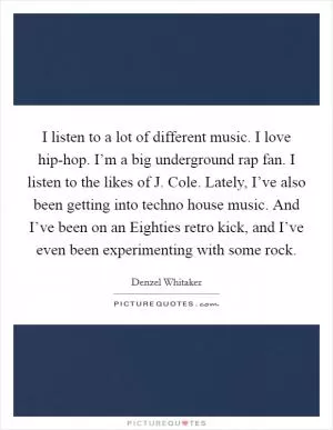 I listen to a lot of different music. I love hip-hop. I’m a big underground rap fan. I listen to the likes of J. Cole. Lately, I’ve also been getting into techno house music. And I’ve been on an Eighties retro kick, and I’ve even been experimenting with some rock Picture Quote #1
