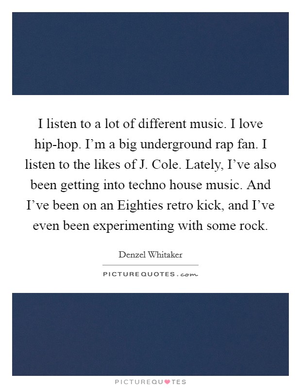 I listen to a lot of different music. I love hip-hop. I'm a big underground rap fan. I listen to the likes of J. Cole. Lately, I've also been getting into techno house music. And I've been on an Eighties retro kick, and I've even been experimenting with some rock. Picture Quote #1