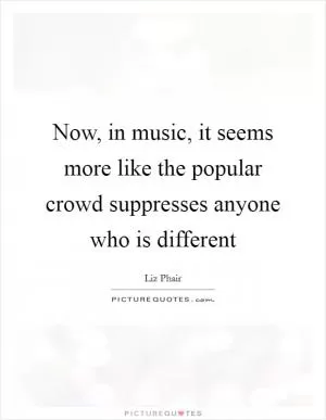 Now, in music, it seems more like the popular crowd suppresses anyone who is different Picture Quote #1