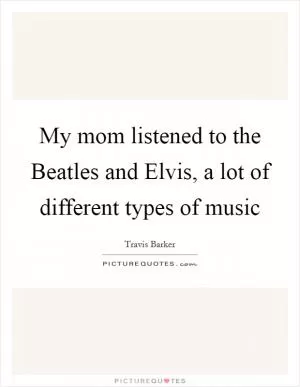 My mom listened to the Beatles and Elvis, a lot of different types of music Picture Quote #1