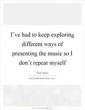 I’ve had to keep exploring different ways of presenting the music so I don’t repeat myself Picture Quote #1