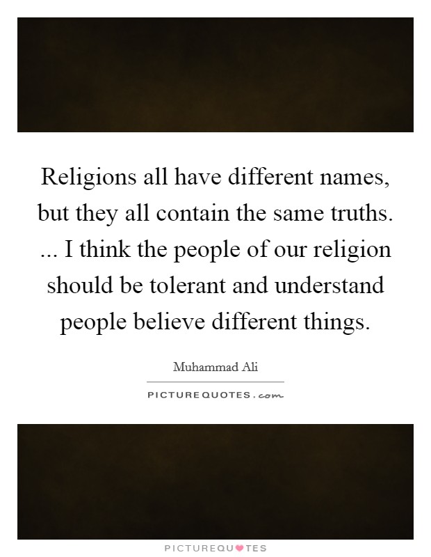 Religions all have different names, but they all contain the same truths. ... I think the people of our religion should be tolerant and understand people believe different things. Picture Quote #1