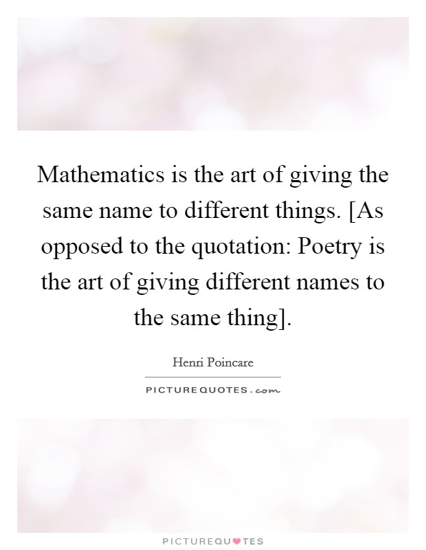 Mathematics is the art of giving the same name to different things. [As opposed to the quotation: Poetry is the art of giving different names to the same thing]. Picture Quote #1
