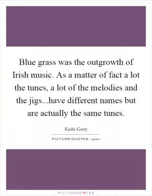 Blue grass was the outgrowth of Irish music. As a matter of fact a lot the tunes, a lot of the melodies and the jigs...have different names but are actually the same tunes Picture Quote #1
