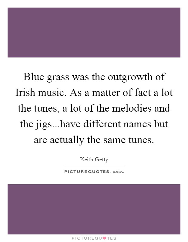 Blue grass was the outgrowth of Irish music. As a matter of fact a lot the tunes, a lot of the melodies and the jigs...have different names but are actually the same tunes. Picture Quote #1