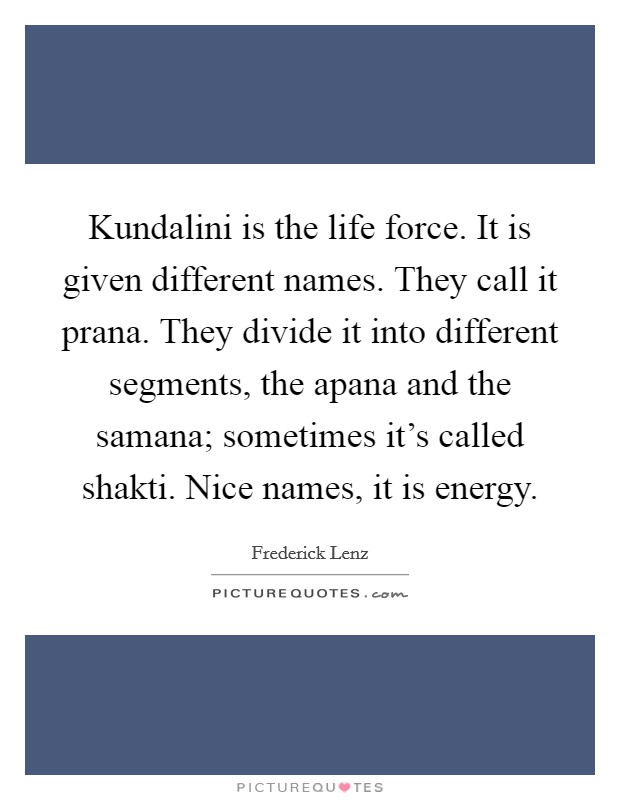 Kundalini is the life force. It is given different names. They call it prana. They divide it into different segments, the apana and the samana; sometimes it's called shakti. Nice names, it is energy. Picture Quote #1