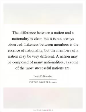 The difference between a nation and a nationality is clear, but it is not always observed. Likeness between members is the essence of nationality, but the members of a nation may be very different. A nation may be composed of many nationalities, as some of the most successful nations are Picture Quote #1