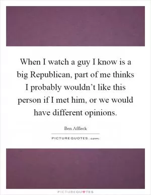 When I watch a guy I know is a big Republican, part of me thinks I probably wouldn’t like this person if I met him, or we would have different opinions Picture Quote #1