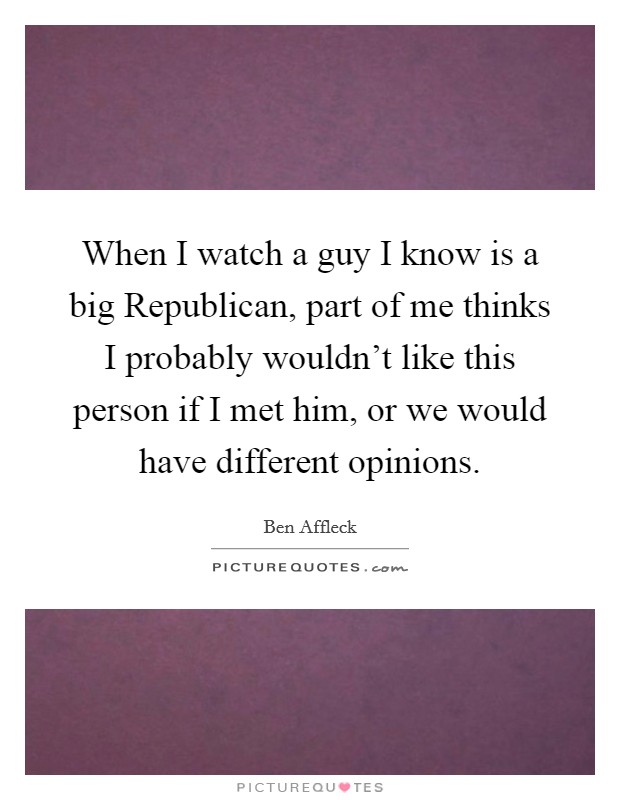 When I watch a guy I know is a big Republican, part of me thinks I probably wouldn't like this person if I met him, or we would have different opinions. Picture Quote #1