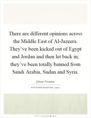 There are different opinions across the Middle East of Al-Jazeera. They’ve been kicked out of Egypt and Jordan and then let back in; they’ve been totally banned from Saudi Arabia, Sudan and Syria Picture Quote #1
