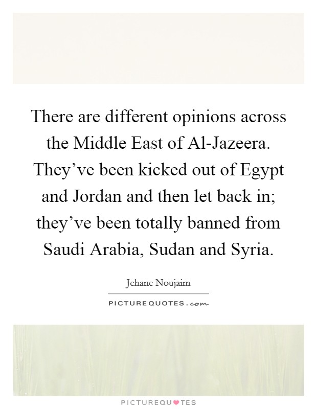 There are different opinions across the Middle East of Al-Jazeera. They've been kicked out of Egypt and Jordan and then let back in; they've been totally banned from Saudi Arabia, Sudan and Syria. Picture Quote #1