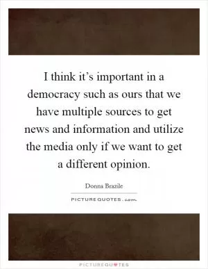 I think it’s important in a democracy such as ours that we have multiple sources to get news and information and utilize the media only if we want to get a different opinion Picture Quote #1