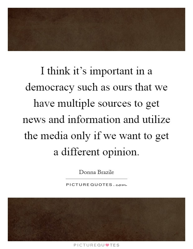 I think it's important in a democracy such as ours that we have multiple sources to get news and information and utilize the media only if we want to get a different opinion. Picture Quote #1