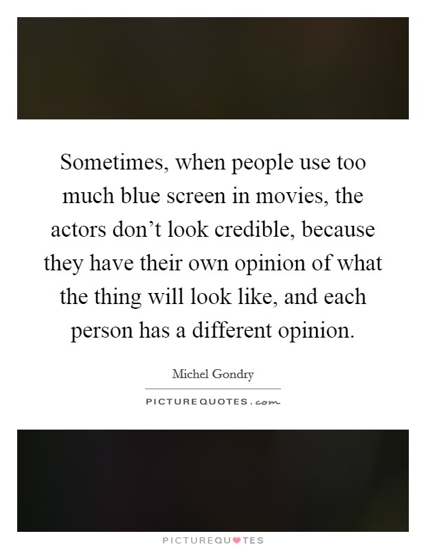 Sometimes, when people use too much blue screen in movies, the actors don't look credible, because they have their own opinion of what the thing will look like, and each person has a different opinion. Picture Quote #1
