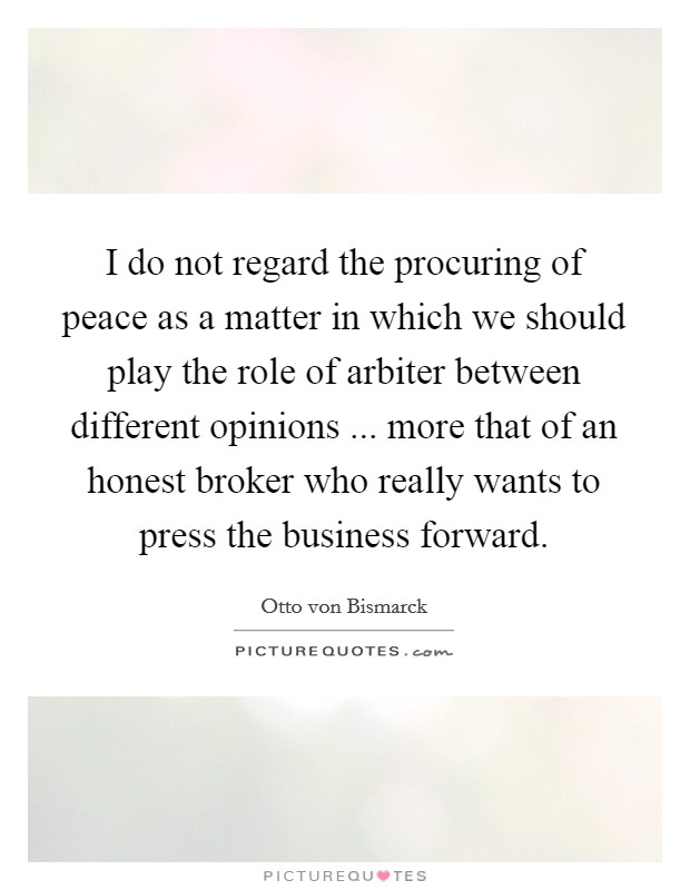 I do not regard the procuring of peace as a matter in which we should play the role of arbiter between different opinions ... more that of an honest broker who really wants to press the business forward. Picture Quote #1
