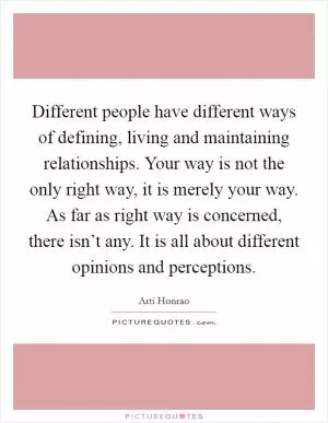 Different people have different ways of defining, living and maintaining relationships. Your way is not the only right way, it is merely your way. As far as right way is concerned, there isn’t any. It is all about different opinions and perceptions Picture Quote #1