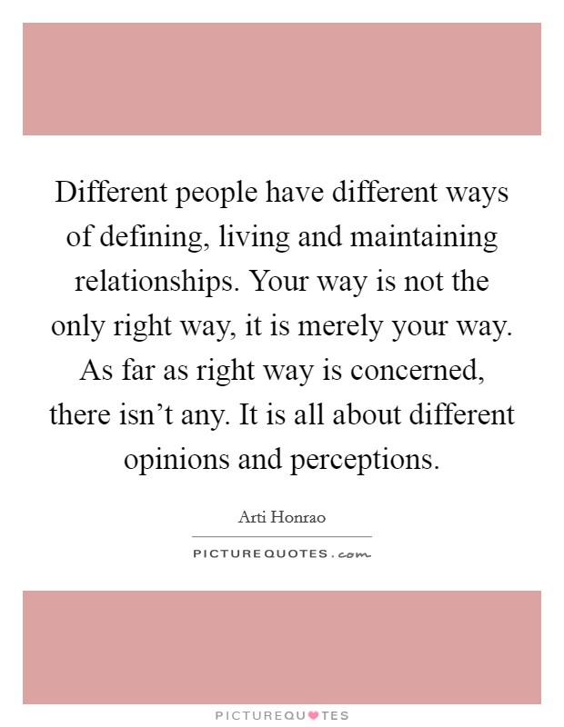 Different people have different ways of defining, living and maintaining relationships. Your way is not the only right way, it is merely your way. As far as right way is concerned, there isn't any. It is all about different opinions and perceptions. Picture Quote #1