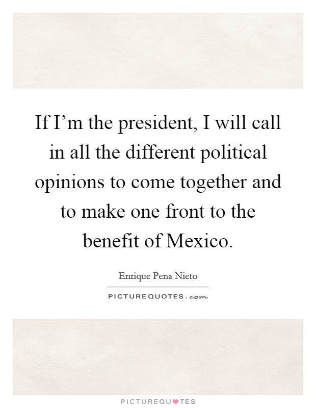 If I'm the president, I will call in all the different political opinions to come together and to make one front to the benefit of Mexico. Picture Quote #1