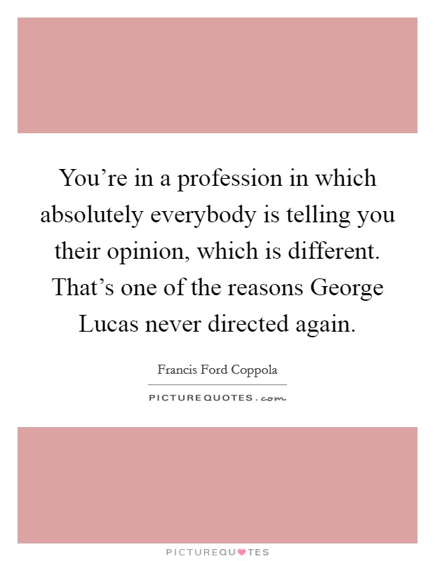You're in a profession in which absolutely everybody is telling you their opinion, which is different. That's one of the reasons George Lucas never directed again. Picture Quote #1