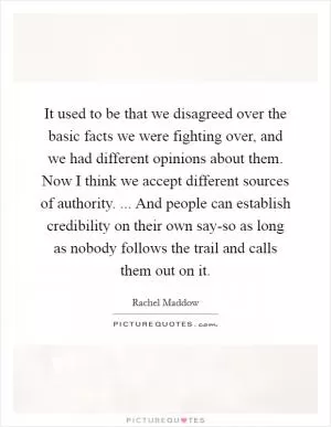 It used to be that we disagreed over the basic facts we were fighting over, and we had different opinions about them. Now I think we accept different sources of authority. ... And people can establish credibility on their own say-so as long as nobody follows the trail and calls them out on it Picture Quote #1