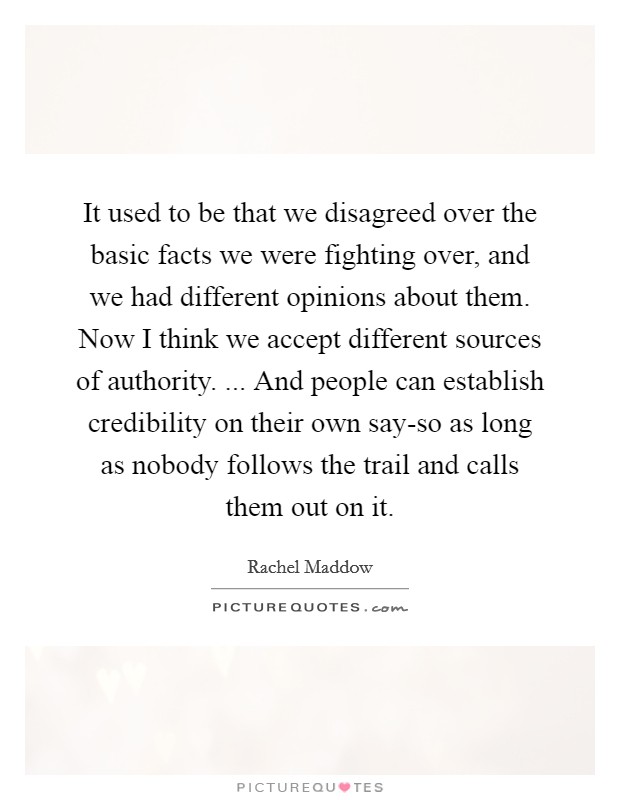 It used to be that we disagreed over the basic facts we were fighting over, and we had different opinions about them. Now I think we accept different sources of authority. ... And people can establish credibility on their own say-so as long as nobody follows the trail and calls them out on it. Picture Quote #1