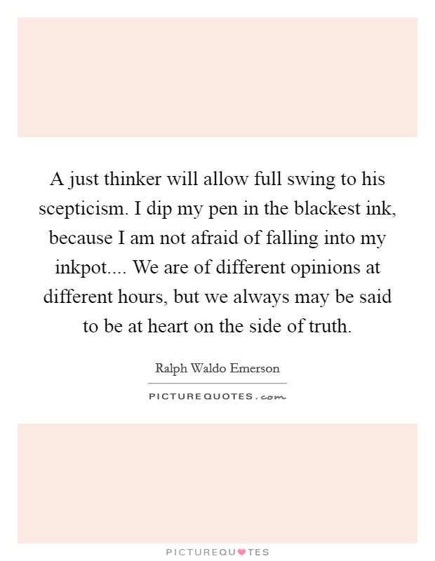 A just thinker will allow full swing to his scepticism. I dip my pen in the blackest ink, because I am not afraid of falling into my inkpot.... We are of different opinions at different hours, but we always may be said to be at heart on the side of truth. Picture Quote #1
