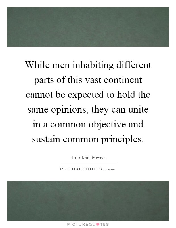 While men inhabiting different parts of this vast continent cannot be expected to hold the same opinions, they can unite in a common objective and sustain common principles. Picture Quote #1