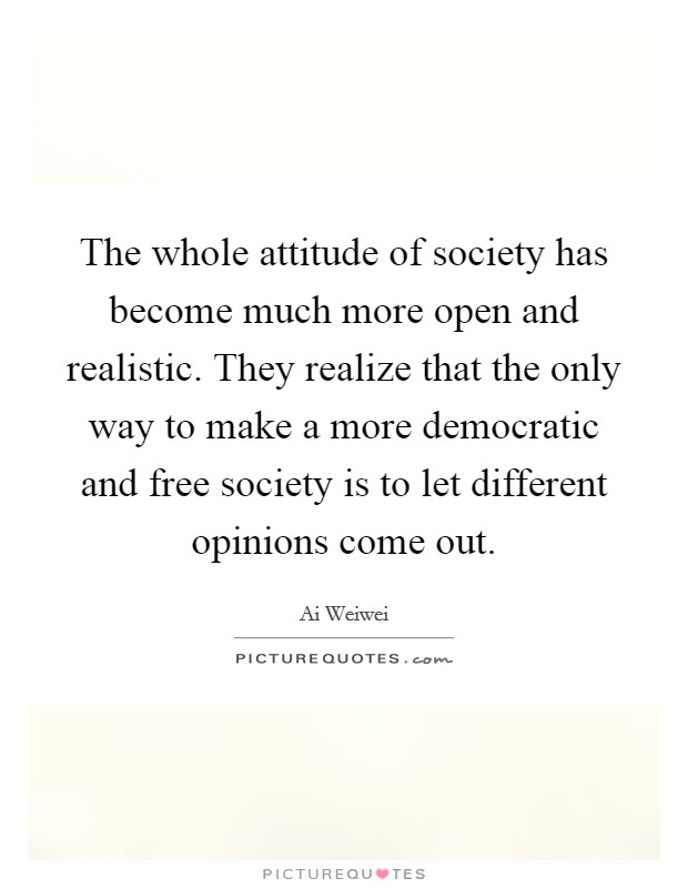 The whole attitude of society has become much more open and realistic. They realize that the only way to make a more democratic and free society is to let different opinions come out. Picture Quote #1