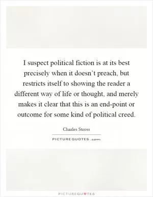 I suspect political fiction is at its best precisely when it doesn’t preach, but restricts itself to showing the reader a different way of life or thought, and merely makes it clear that this is an end-point or outcome for some kind of political creed Picture Quote #1