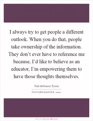 I always try to get people a different outlook. When you do that, people take ownership of the information. They don’t ever have to reference me because, I’d like to believe as an educator, I’m empowering them to have those thoughts themselves Picture Quote #1